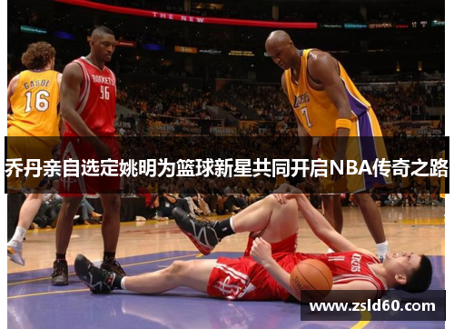 乔丹亲自选定姚明为篮球新星共同开启NBA传奇之路