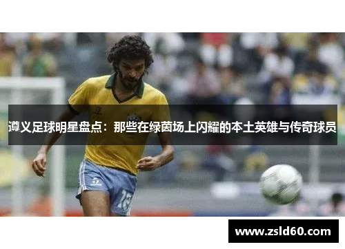遵义足球明星盘点：那些在绿茵场上闪耀的本土英雄与传奇球员