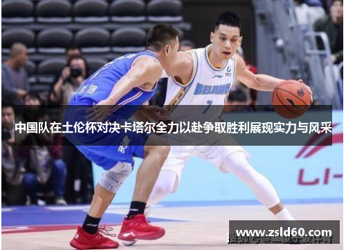 中国队在土伦杯对决卡塔尔全力以赴争取胜利展现实力与风采