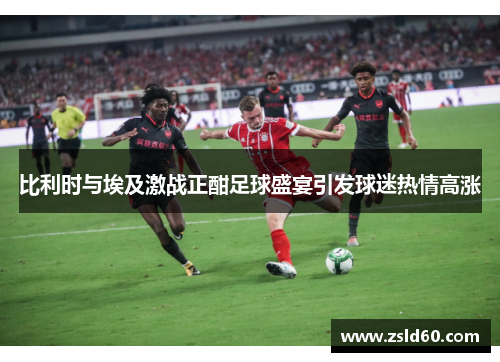 比利时与埃及激战正酣足球盛宴引发球迷热情高涨
